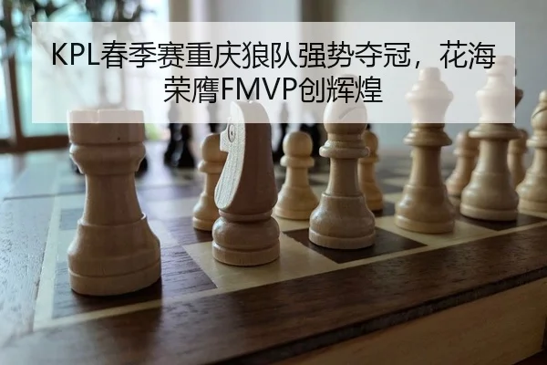 KPL春季赛重庆狼队强势夺冠，花海荣膺FMVP创辉煌